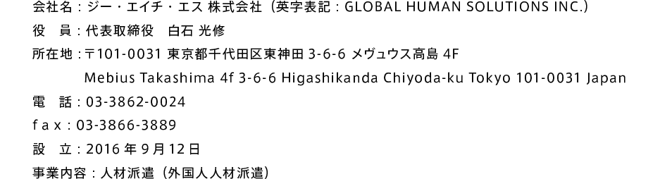 会社名：ジー・エイチ・エス 株式会社（英字表記：GLOBAL HUMAN SOLUTIONS INC.） 役　員：代表取締役　白石 光修 所在地：〒101-0031 東京都千代田区東神田3-6-6 メヴュウス高島4F Mebius Takashima 4f 3-6-6 Higashikanda Chiyoda-ku Tokyo 101-0031 Japan 電　話：03-3862-0024 f a x ：03-3866-3889 設　立：2016年9月12日 事業内容：人材派遣（外国人人材派遣）