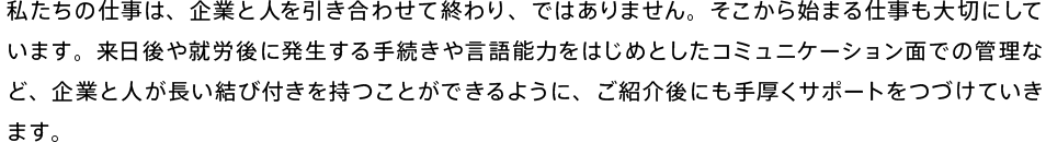 私たちの仕事は、企業と人を引き合わせて終わり、ではありません。そこから始まる仕事も大切にしています。来日後や就労後に発生する手続きや言語能力をはじめとしたコミュニケーション面での管理など、企業と人が長い結び付きを持つことができるように、ご紹介後にも手厚くサポートをつづけていきます。